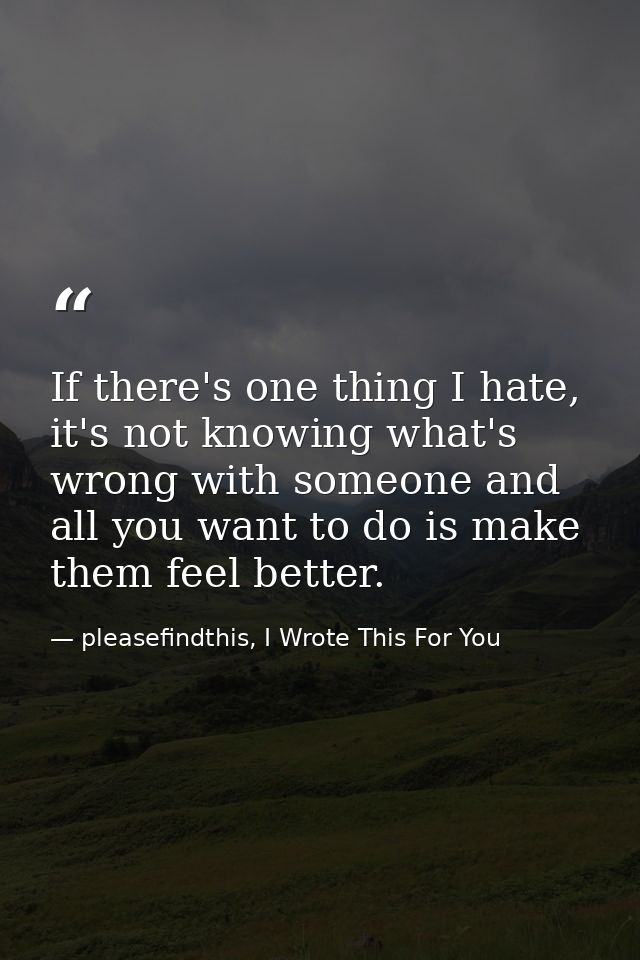 If there's one thing I hate, it's not knowing what's wrong with someone and all you want to do is make them feel better. — pleasefindthis, I Wrote This For You