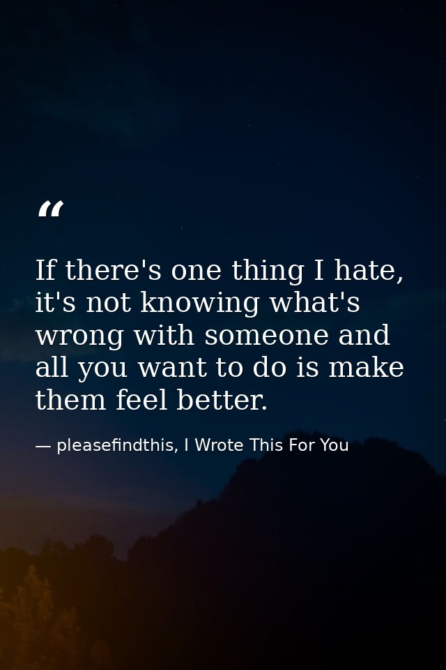 If there's one thing I hate, it's not knowing what's wrong with someone and all you want to do is make them feel better. — pleasefindthis, I Wrote This For You