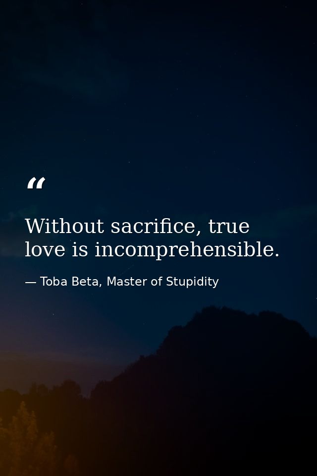 Without sacrifice, true love is incomprehensible. — Toba Beta, Master of Stupidity
