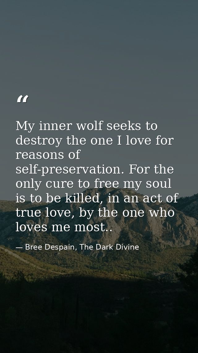 My inner wolf seeks to destroy the one I love for reasons of self-preservation. For the only cure to free my soul is to  — Bree Despain, The Dark Divine