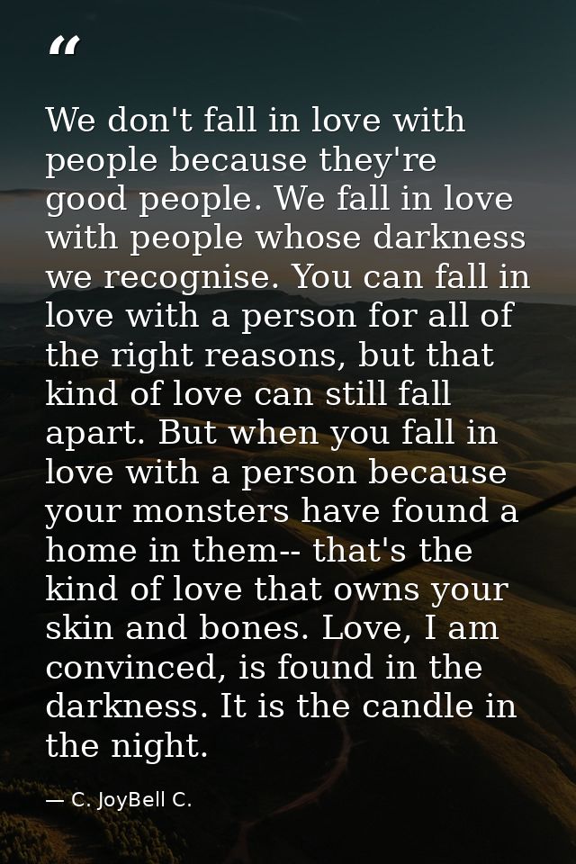We don't fall in love with people because they're good people. We fall in love with people whose darkness we recognise.  — C. JoyBell C.