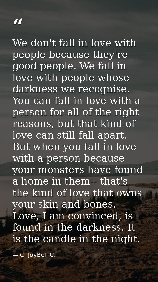 We don't fall in love with people because they're good people. We fall in love with people whose darkness we recognise.  — C. JoyBell C.