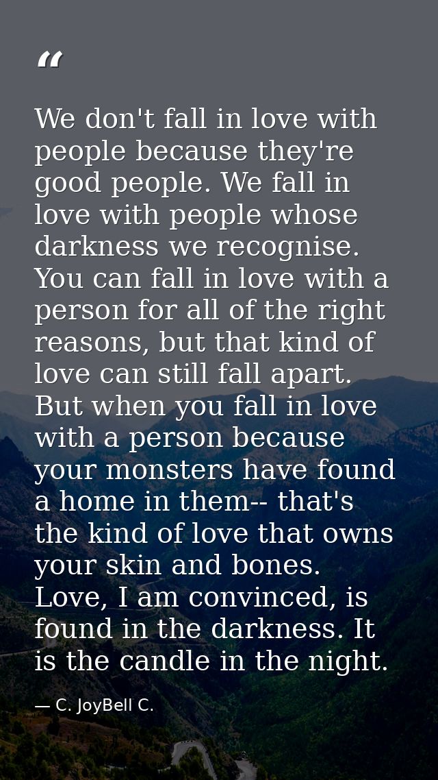 We don't fall in love with people because they're good people. We fall in love with people whose darkness we recognise.  — C. JoyBell C.