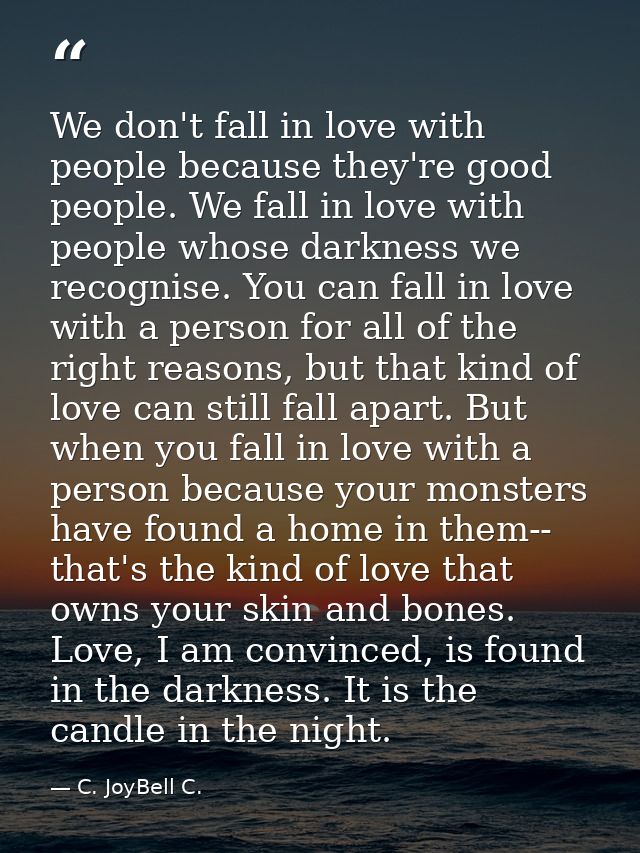 We don't fall in love with people because they're good people. We fall in love with people whose darkness we recognise.  — C. JoyBell C.
