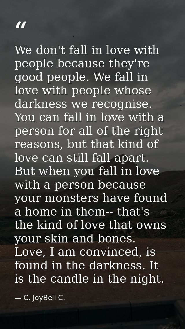 We don't fall in love with people because they're good people. We fall in love with people whose darkness we recognise.  — C. JoyBell C.