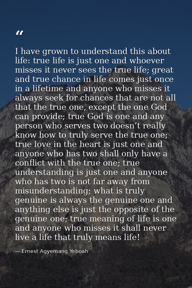 I have grown to understand this about life: true life is just one and whoever misses it never sees the true life; great  — Ernest Agyemang Yeboah