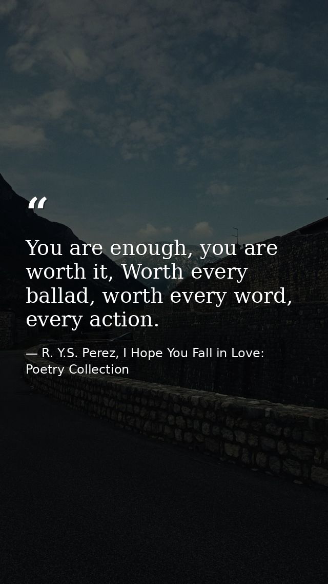You are enough, you are worth it, Worth every ballad, worth every word, every action. — R. Y.S. Perez, I Hope You Fall in Love: Poetry Collection