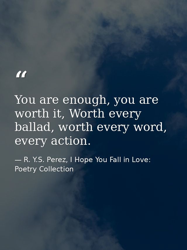 You are enough, you are worth it, Worth every ballad, worth every word, every action. — R. Y.S. Perez, I Hope You Fall in Love: Poetry Collection
