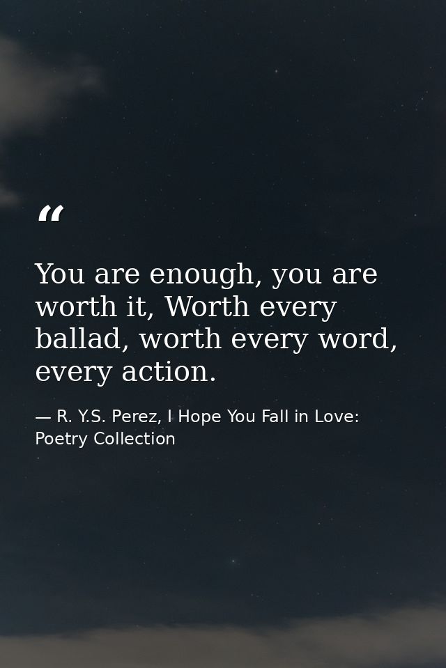 You are enough, you are worth it, Worth every ballad, worth every word, every action. — R. Y.S. Perez, I Hope You Fall in Love: Poetry Collection
