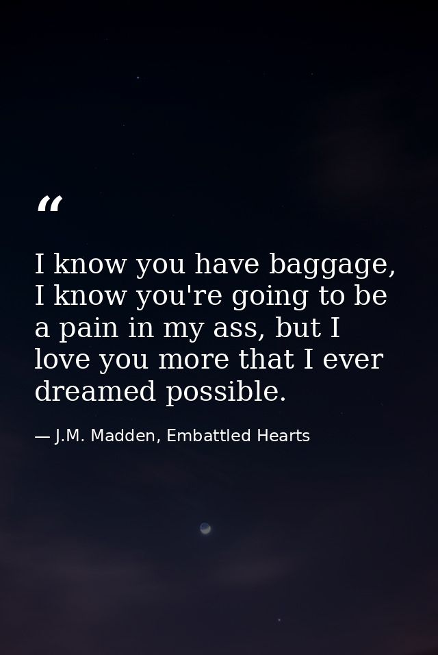 I know you have baggage, I know you're going to be a pain in my ass, but I love you more that I ever dreamed possible. — J.M. Madden, Embattled Hearts