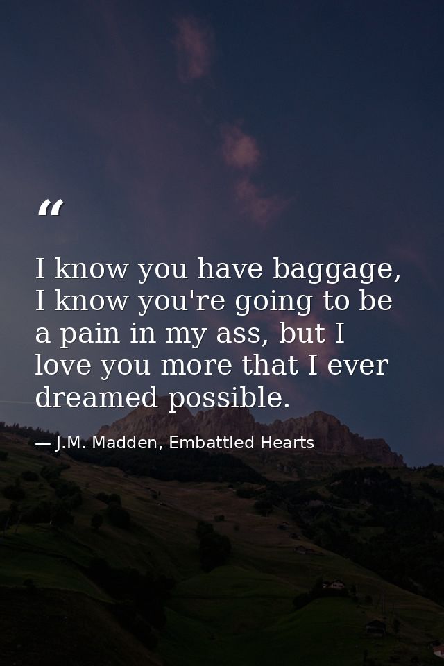 I know you have baggage, I know you're going to be a pain in my ass, but I love you more that I ever dreamed possible. — J.M. Madden, Embattled Hearts