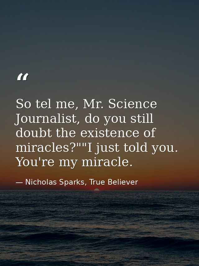 So tel me, Mr. Science Journalist, do you still doubt the existence of miracles?""I just told you. You're my miracle. — Nicholas Sparks, True Believer