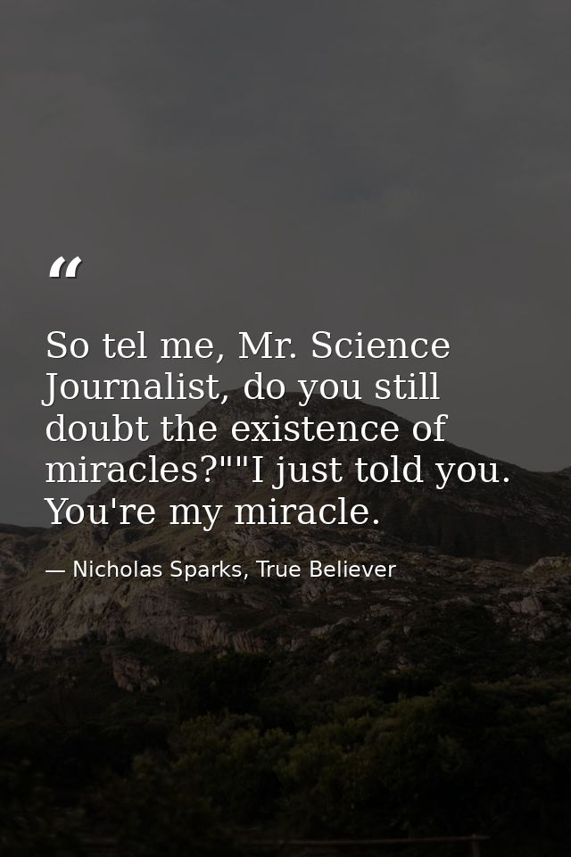 So tel me, Mr. Science Journalist, do you still doubt the existence of miracles?""I just told you. You're my miracle. — Nicholas Sparks, True Believer