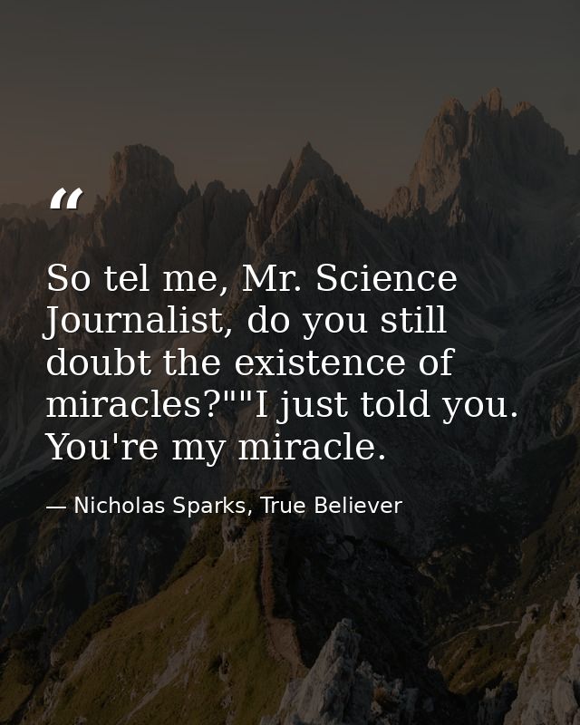 So tel me, Mr. Science Journalist, do you still doubt the existence of miracles?""I just told you. You're my miracle. — Nicholas Sparks, True Believer