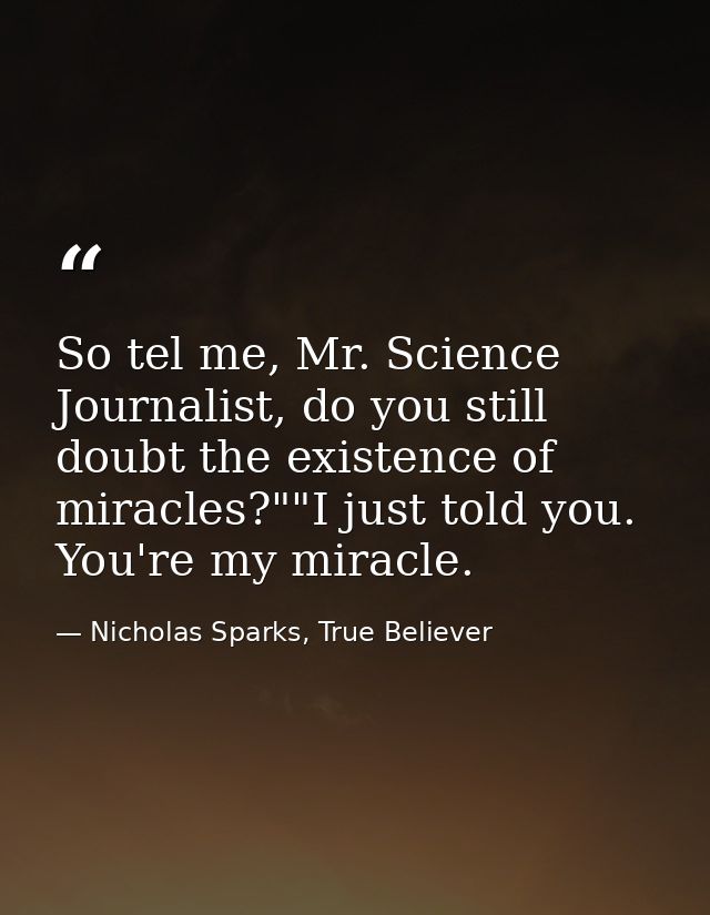 So tel me, Mr. Science Journalist, do you still doubt the existence of miracles?""I just told you. You're my miracle. — Nicholas Sparks, True Believer