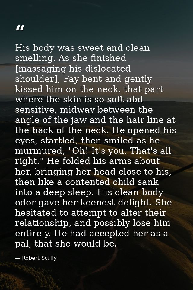 His body was sweet and clean smelling. As she finished [massaging his dislocated shoulder], Fay bent and gently kissed h — Robert Scully