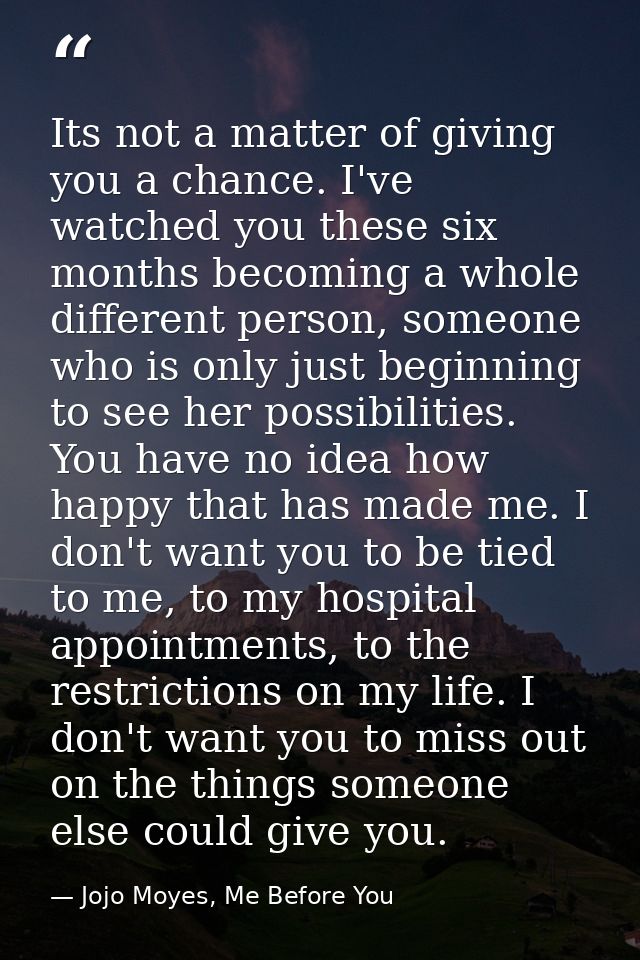Its not a matter of giving you a chance. I've watched you these six months becoming a whole different person, someone wh — Jojo Moyes, Me Before You