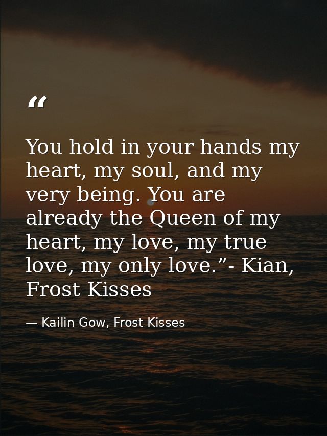 You hold in your hands my heart, my soul, and my very being. You are already the Queen of my heart, my love, my true lov — Kailin Gow, Frost Kisses