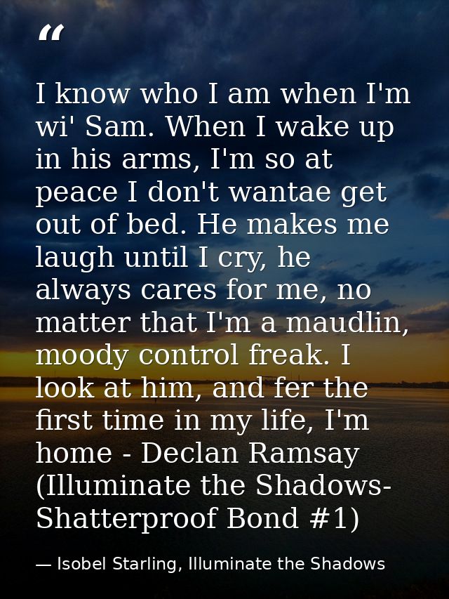 I know who I am when I'm wi' Sam. When I wake up in his arms, I'm so at peace I don't wantae get out of bed. He makes me — Isobel Starling, Illuminate the Shadows