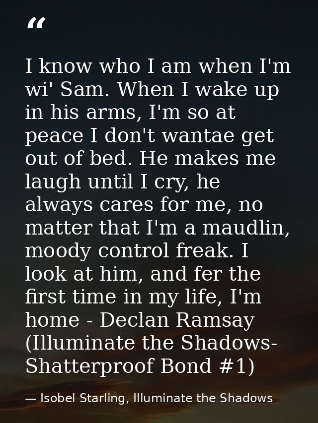 I know who I am when I'm wi' Sam. When I wake up in his arms, I'm so at peace I don't wantae get out of bed. He makes me — Isobel Starling, Illuminate the Shadows
