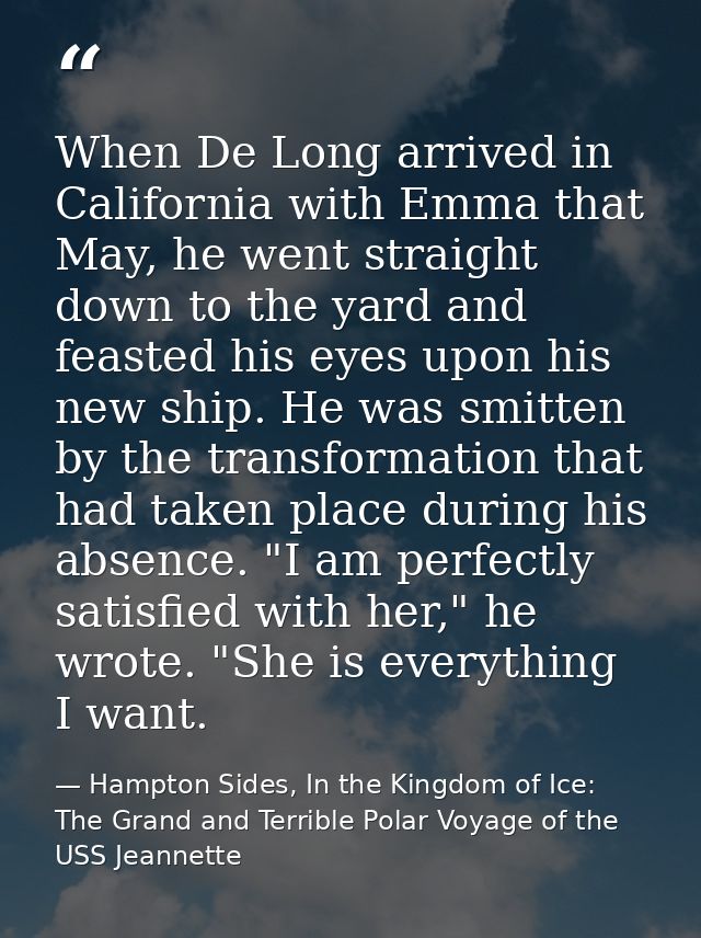 When De Long arrived in California with Emma that May, he went straight down to the yard and feasted his eyes upon his n — Hampton Sides, In the Kingdom of Ice: The Grand and Terrible Polar Voyage of the USS Jeannette