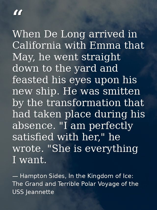 When De Long arrived in California with Emma that May, he went straight down to the yard and feasted his eyes upon his n — Hampton Sides, In the Kingdom of Ice: The Grand and Terrible Polar Voyage of the USS Jeannette