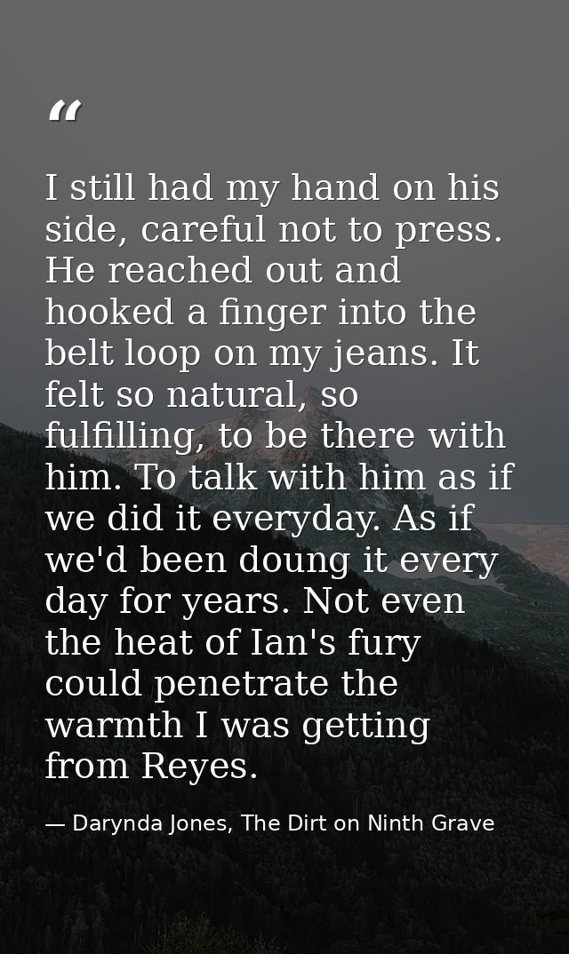 I still had my hand on his side, careful not to press. He reached out and hooked a finger into the belt loop on my jeans — Darynda Jones, The Dirt on Ninth Grave
