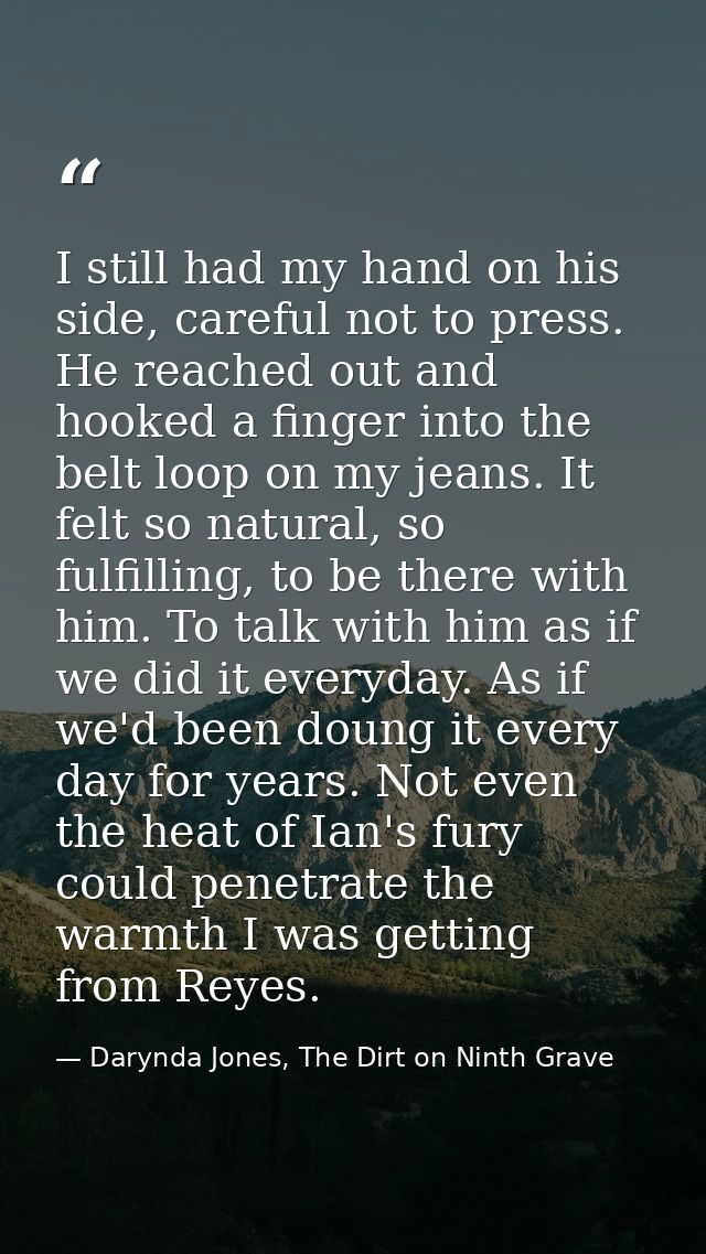 I still had my hand on his side, careful not to press. He reached out and hooked a finger into the belt loop on my jeans — Darynda Jones, The Dirt on Ninth Grave