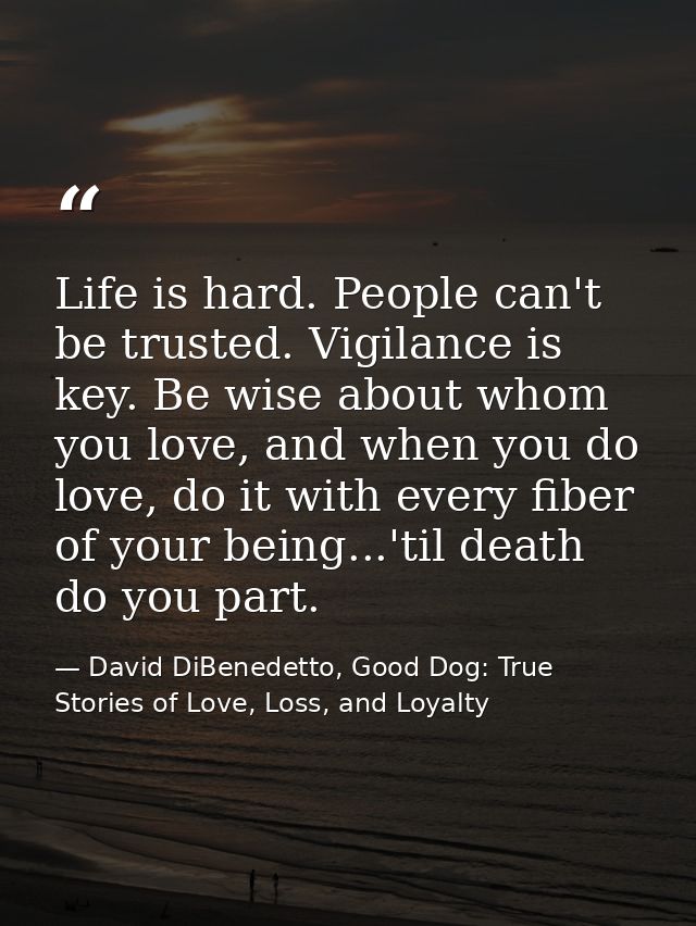 Life is hard. People can't be trusted. Vigilance is key. Be wise about whom you love, and when you do love, do it with e — David DiBenedetto, Good Dog: True Stories of Love, Loss, and Loyalty
