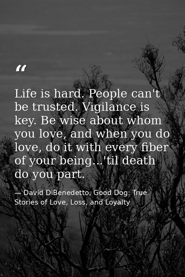 Life is hard. People can't be trusted. Vigilance is key. Be wise about whom you love, and when you do love, do it with e — David DiBenedetto, Good Dog: True Stories of Love, Loss, and Loyalty