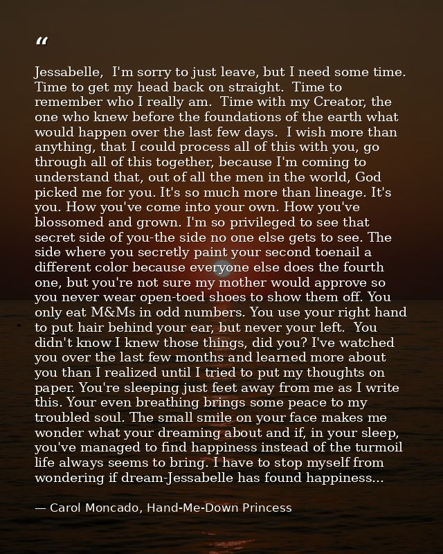 Jessabelle,  I'm sorry to just leave, but I need some time.  Time to get my head back on straight.  Time to remember who — Carol Moncado, Hand-Me-Down Princess