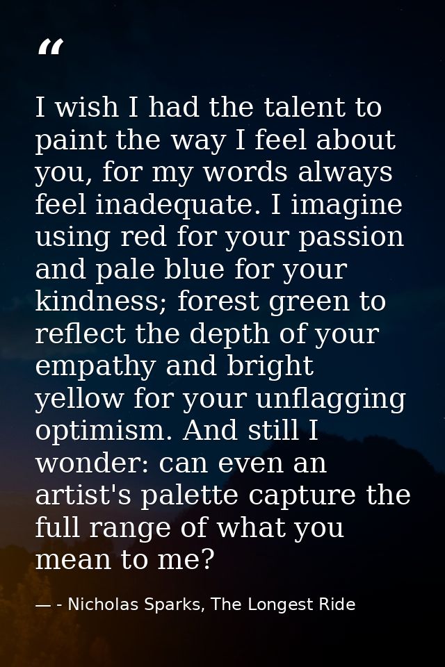 I wish I had the talent to paint the way I feel about you, for my words always feel inadequate. I imagine using red for  — - Nicholas Sparks, The Longest Ride