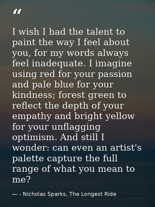 I wish I had the talent to paint the way I feel about you, for my words always feel inadequate. I imagine using red for  — - Nicholas Sparks, The Longest Ride