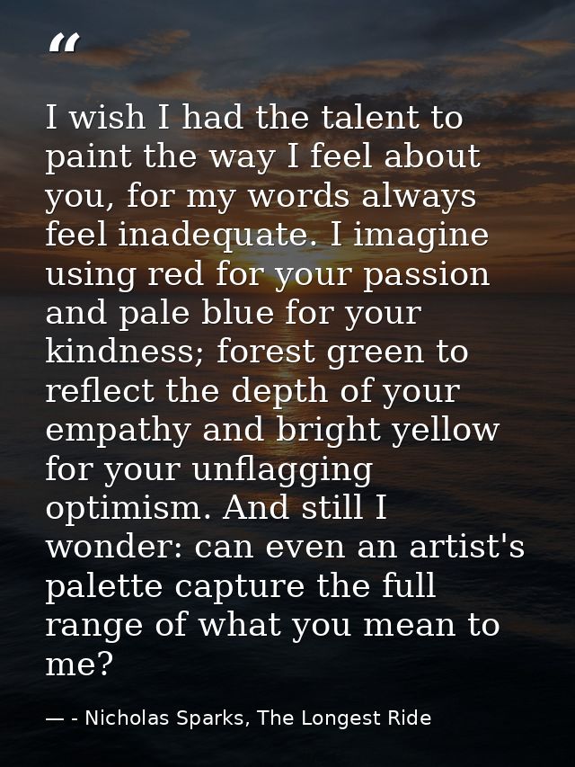 I wish I had the talent to paint the way I feel about you, for my words always feel inadequate. I imagine using red for  — - Nicholas Sparks, The Longest Ride