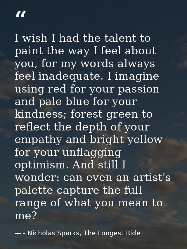 I wish I had the talent to paint the way I feel about you, for my words always feel inadequate. I imagine using red for  — - Nicholas Sparks, The Longest Ride