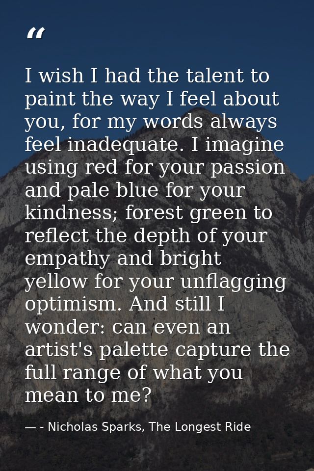 I wish I had the talent to paint the way I feel about you, for my words always feel inadequate. I imagine using red for  — - Nicholas Sparks, The Longest Ride