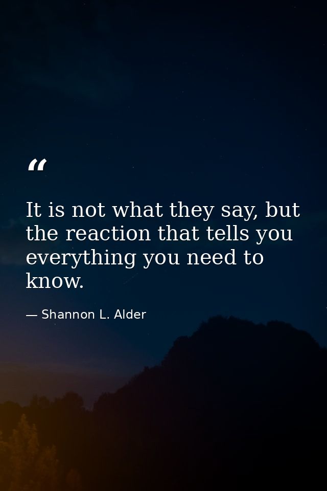 It is not what they say, but the reaction that tells you everything you need to know. — Shannon L. Alder