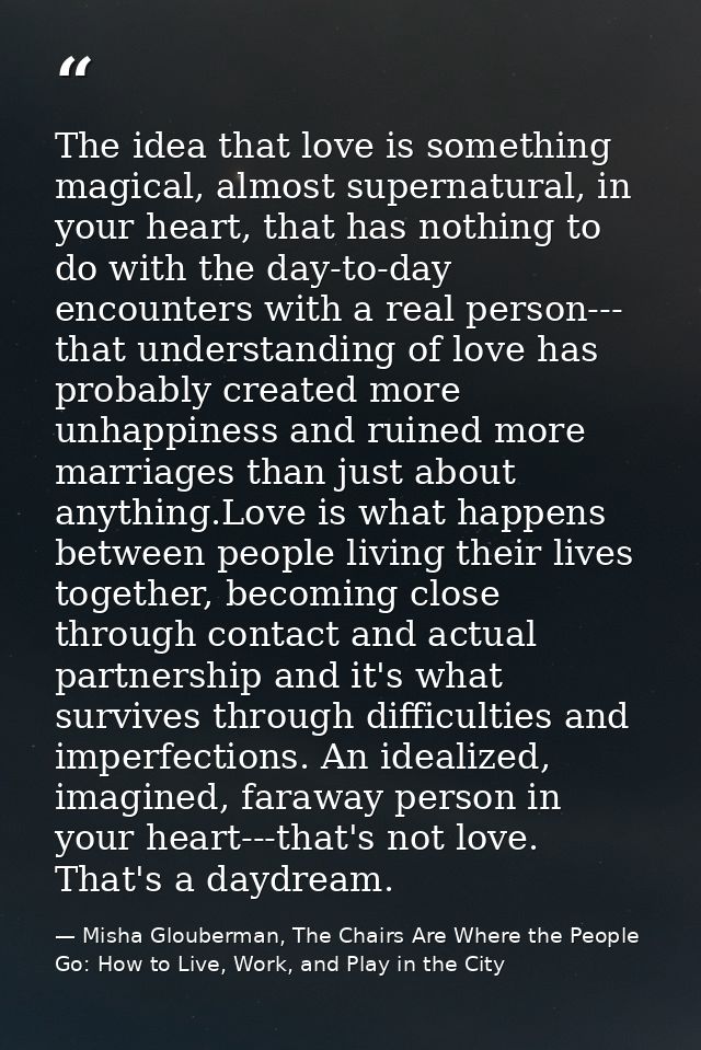The idea that love is something magical, almost supernatural, in your heart, that has nothing to do with the day-to-day  — Misha Glouberman, The Chairs Are Where the People Go: How to Live, Work, and Play in the City