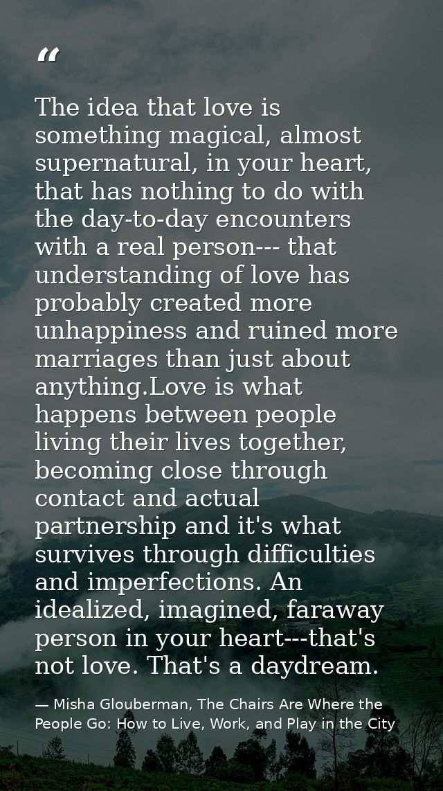 The idea that love is something magical, almost supernatural, in your heart, that has nothing to do with the day-to-day  — Misha Glouberman, The Chairs Are Where the People Go: How to Live, Work, and Play in the City