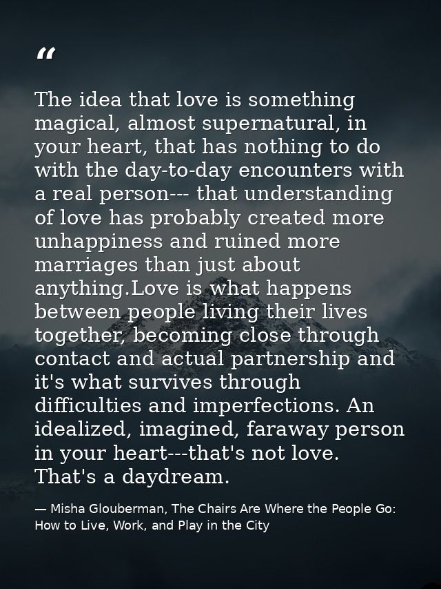 The idea that love is something magical, almost supernatural, in your heart, that has nothing to do with the day-to-day  — Misha Glouberman, The Chairs Are Where the People Go: How to Live, Work, and Play in the City