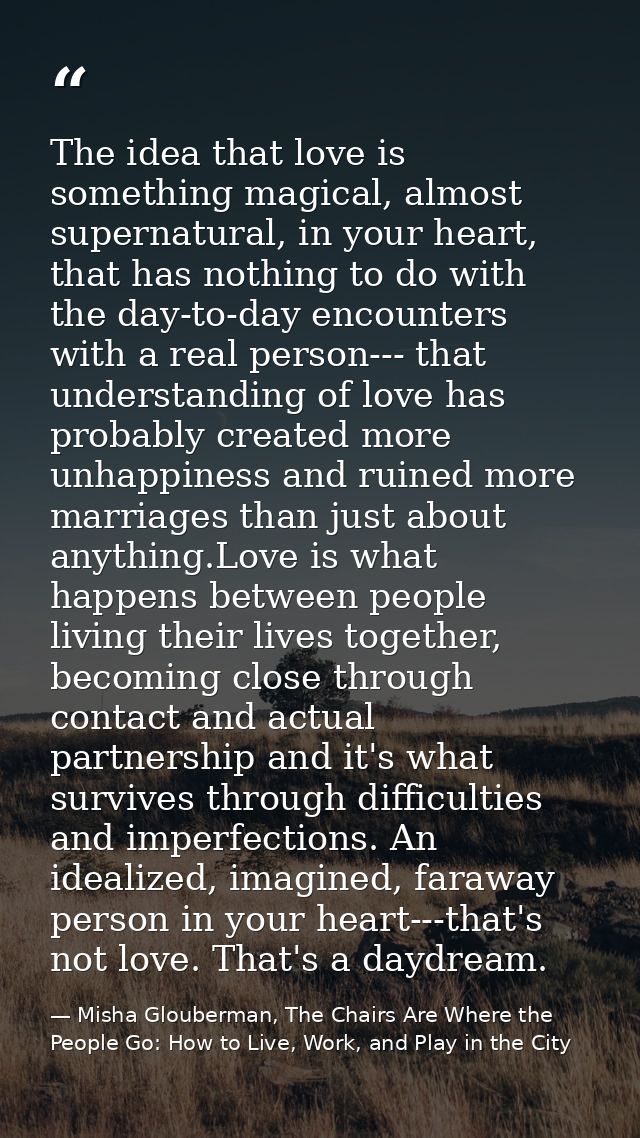 The idea that love is something magical, almost supernatural, in your heart, that has nothing to do with the day-to-day  — Misha Glouberman, The Chairs Are Where the People Go: How to Live, Work, and Play in the City