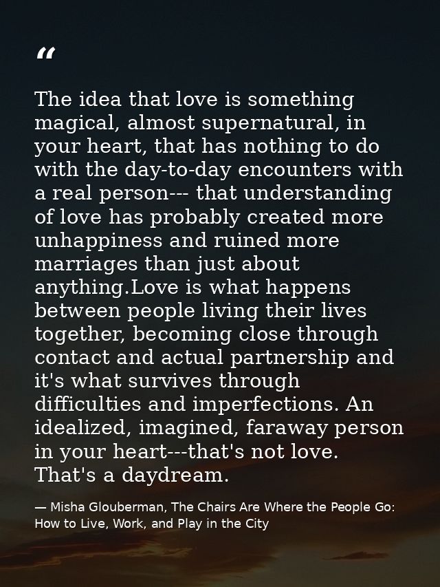 The idea that love is something magical, almost supernatural, in your heart, that has nothing to do with the day-to-day  — Misha Glouberman, The Chairs Are Where the People Go: How to Live, Work, and Play in the City