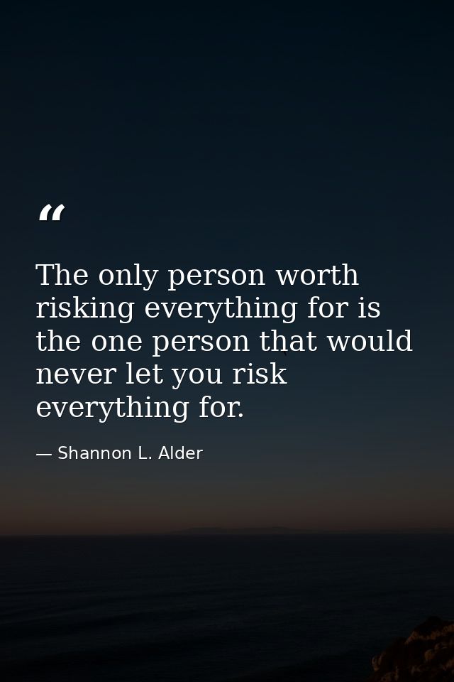 The only person worth risking everything for is the one person that would never let you risk everything for. — Shannon L. Alder