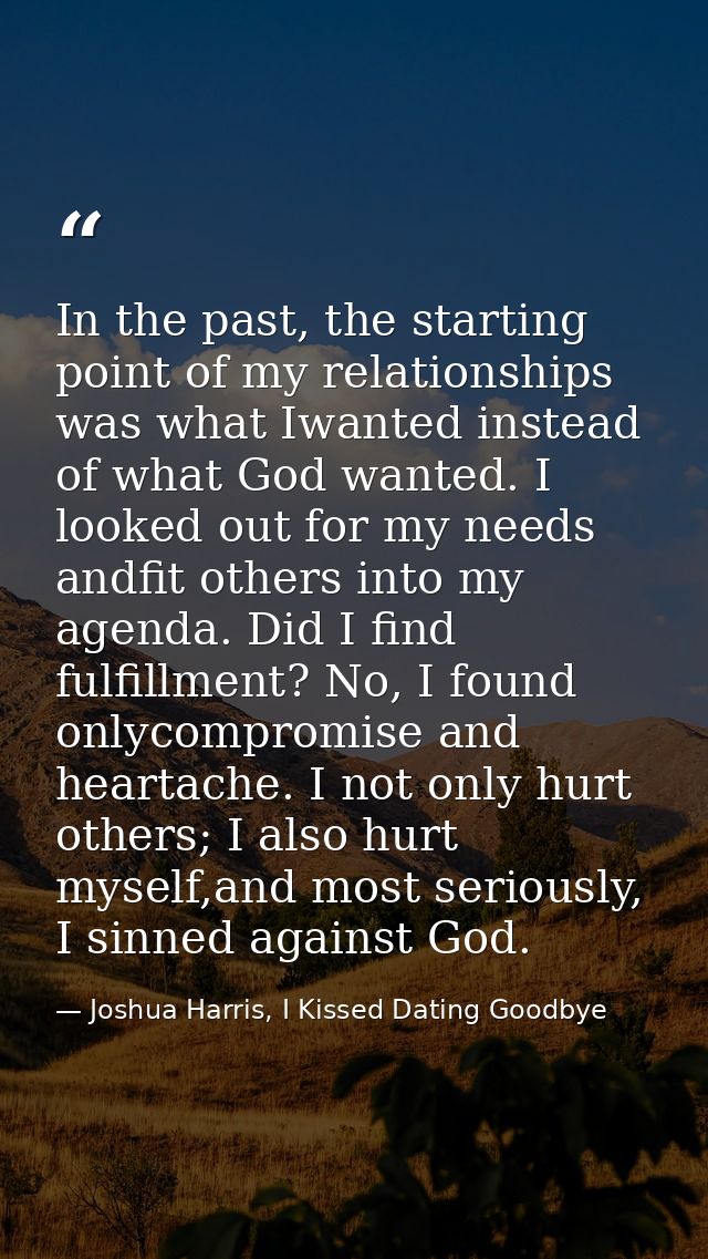 In the past, the starting point of my relationships was what Iwanted instead of what God wanted. I looked out for my nee — Joshua Harris, I Kissed Dating Goodbye