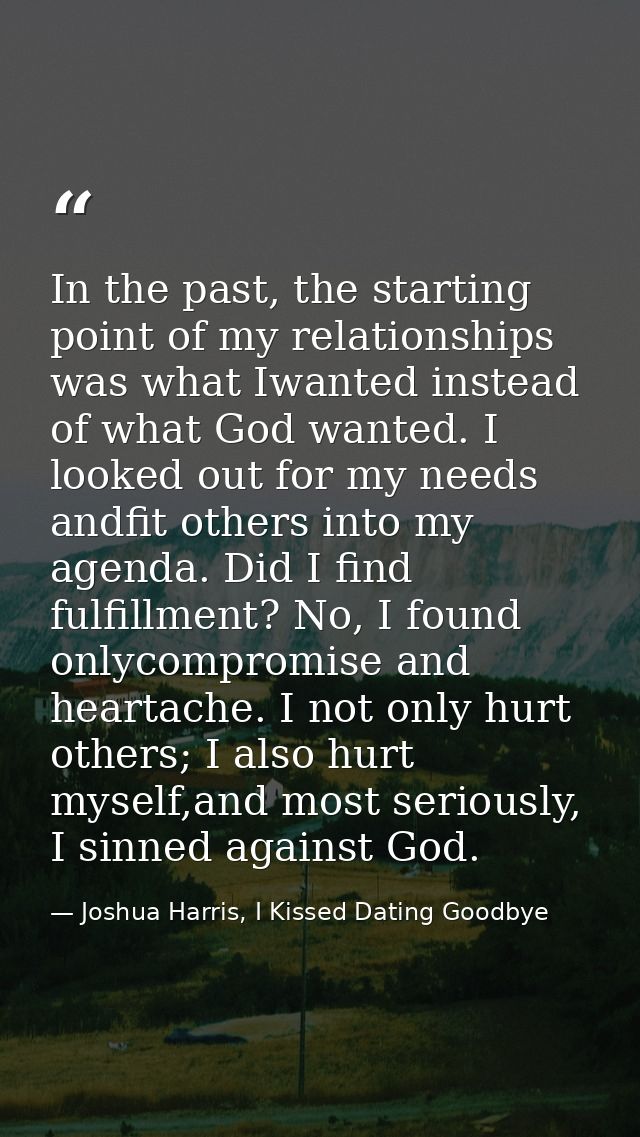 In the past, the starting point of my relationships was what Iwanted instead of what God wanted. I looked out for my nee — Joshua Harris, I Kissed Dating Goodbye