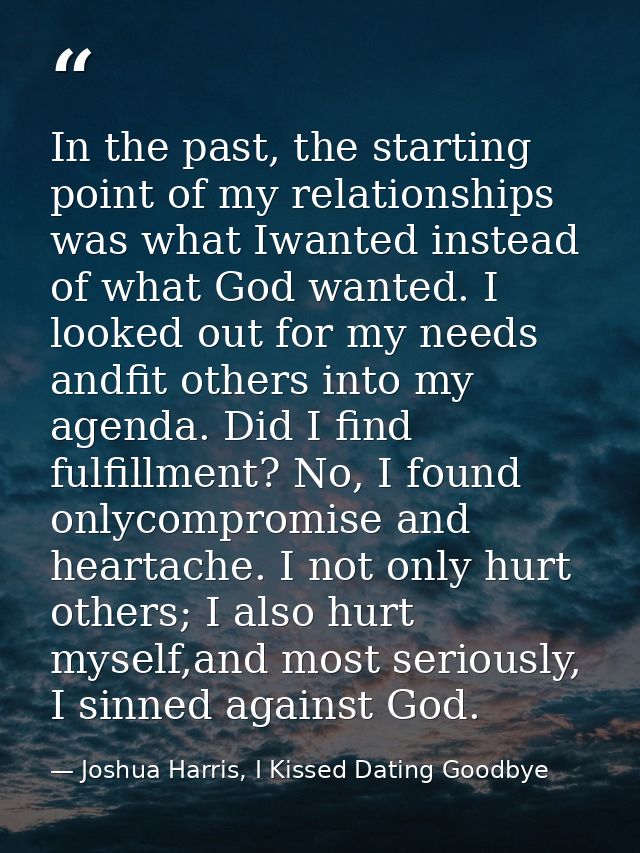 In the past, the starting point of my relationships was what Iwanted instead of what God wanted. I looked out for my nee — Joshua Harris, I Kissed Dating Goodbye