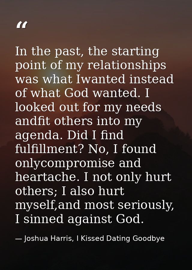 In the past, the starting point of my relationships was what Iwanted instead of what God wanted. I looked out for my nee — Joshua Harris, I Kissed Dating Goodbye