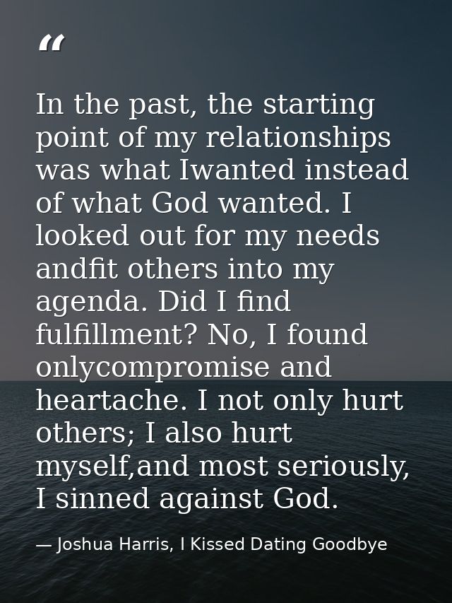 In the past, the starting point of my relationships was what Iwanted instead of what God wanted. I looked out for my nee — Joshua Harris, I Kissed Dating Goodbye