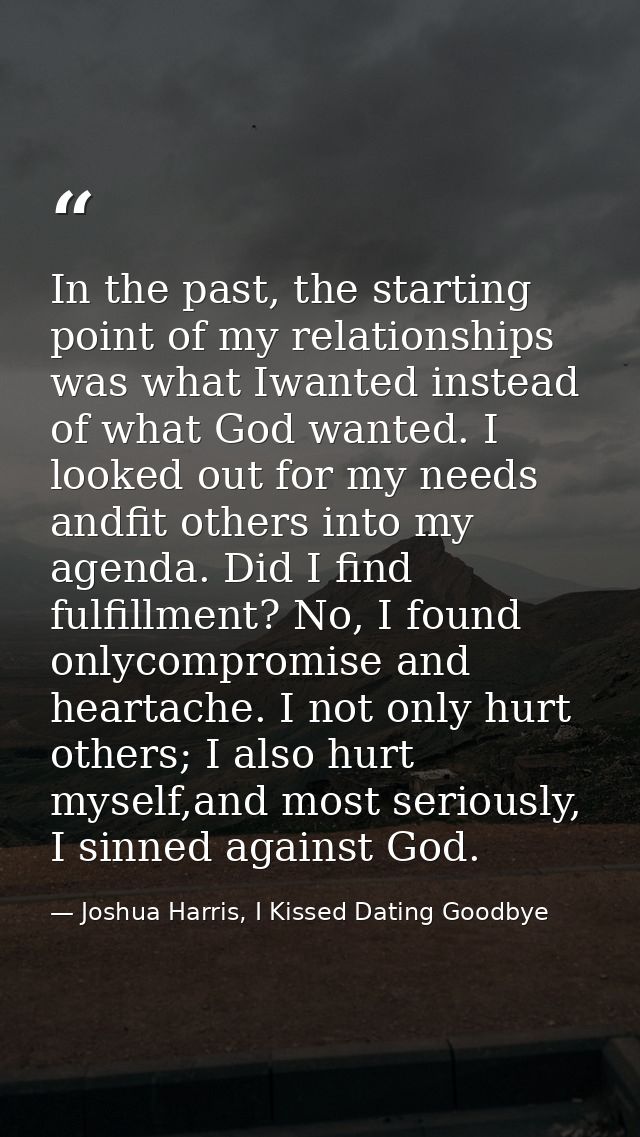 In the past, the starting point of my relationships was what Iwanted instead of what God wanted. I looked out for my nee — Joshua Harris, I Kissed Dating Goodbye