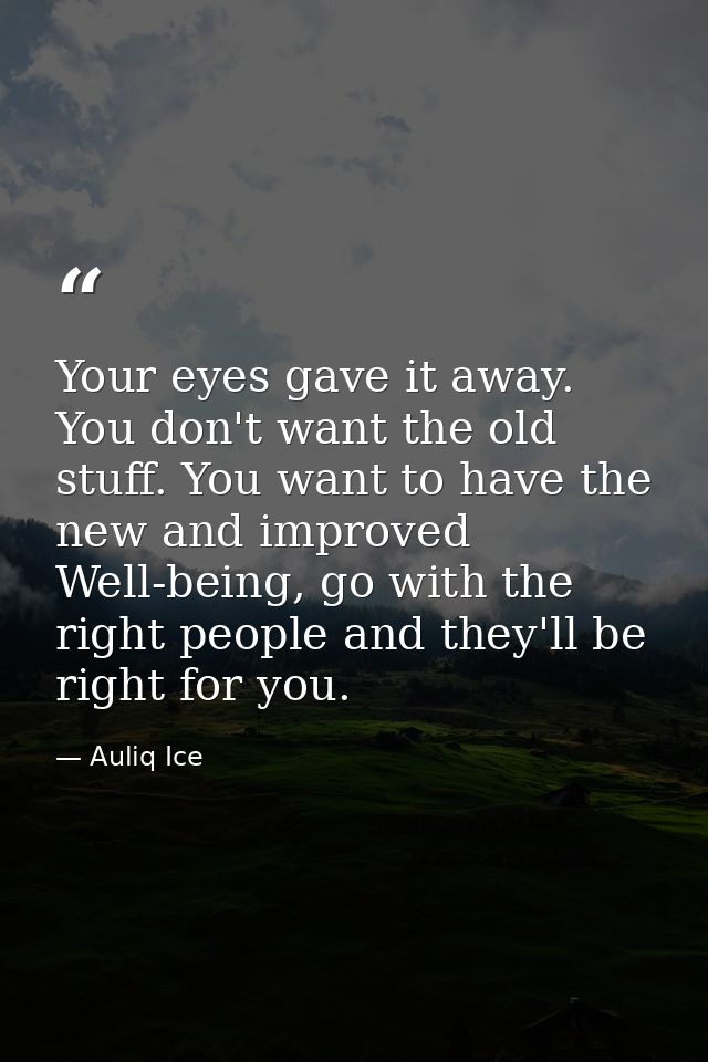 Your eyes gave it away. You don't want the old stuff. You want to have the new and improved Well-being, go with the righ — Auliq Ice